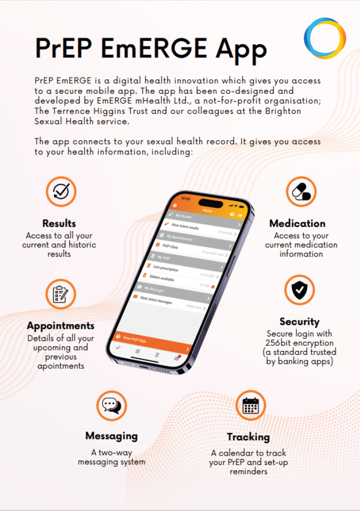 PrEP EmERGE App PrEP EmERGE is a digital health innovation which gives you access to a secure mobile app. The app has been co-designed and developed by EmERGE mHealth Ltd., a not-for-profit organisation; The Terrence Higgins Trust and our colleagues at the Brighton Sexual Health service. The app connects to your sexual health record. It gives you access to your health information, including: - Results, Access to all your current and historic results - Medication, Access to your current medication information - Appointments, Details of all your upcoming and previous appointments - Messaging, A two-way messaging system - Tracking, A calendar to track your PrEP and set-up reminders - Security, Secure login with 256bit encryption (a standard trusted by banking apps)