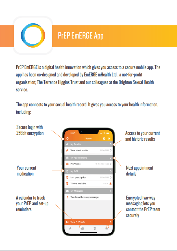 PrEP EmERGE App PrEP EmERGE is a digital health innovation which gives you access to a secure mobile app. The app has been co-designed and developed by EmERGE mHealth Ltd., a not-for-profit organisation; The Terrence Higgins Trust and our colleagues at the Brighton Sexual Health service. The app connects to your sexual health record. It gives you access to your health information, including: - Results, Access to all your current and historic results - Medication, Access to your current medication information - Appointments, Details of all your upcoming and previous appointments - Messaging, A two-way messaging system - Tracking, A calendar to track your PrEP and set-up reminders - Security, Secure login with 256bit encryption (a standard trusted by banking apps)