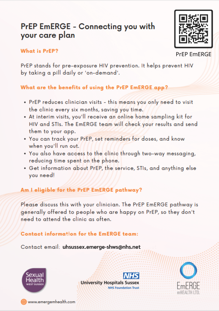 PrEP EmERGE App PrEP EmERGE is a digital health innovation which gives you access to a secure mobile app. The app has been co-designed and developed by EmERGE mHealth Ltd., a not-for-profit organisation; The Terrence Higgins Trust and our colleagues at the Brighton Sexual Health service. The app connects to your sexual health record. It gives you access to your health information, including: - Results, Access to all your current and historic results - Medication, Access to your current medication information - Appointments, Details of all your upcoming and previous appointments - Messaging, A two-way messaging system - Tracking, A calendar to track your PrEP and set-up reminders - Security, Secure login with 256bit encryption (a standard trusted by banking apps)