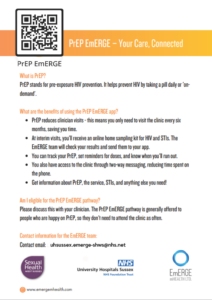 PrEP EmERGE App PrEP EmERGE is a digital health innovation which gives you access to a secure mobile app. The app has been co-designed and developed by EmERGE mHealth Ltd., a not-for-profit organisation; The Terrence Higgins Trust and our colleagues at the Brighton Sexual Health service. The app connects to your sexual health record. It gives you access to your health information, including: - Results, Access to all your current and historic results - Medication, Access to your current medication information - Appointments, Details of all your upcoming and previous appointments - Messaging, A two-way messaging system - Tracking, A calendar to track your PrEP and set-up reminders - Security, Secure login with 256bit encryption (a standard trusted by banking apps)